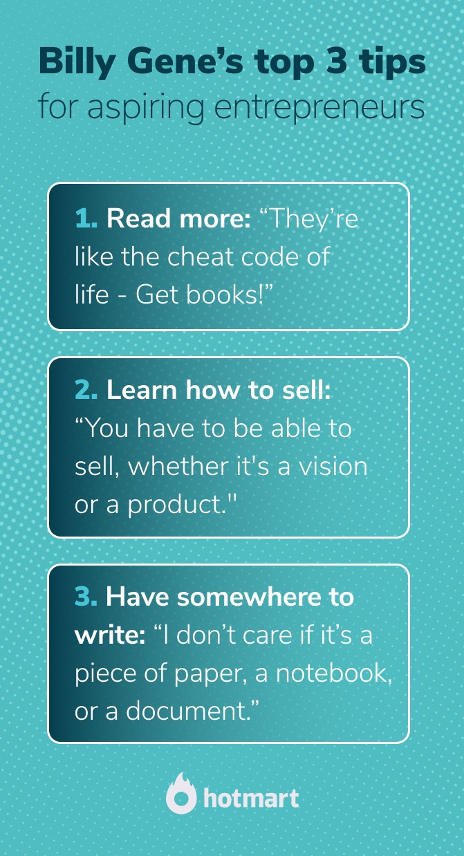 Billy Gene is Marketing: tips on becoming a digital entrepreneur. Text in image: Read more: “Books are like the cheat code of life. People have really complex problems and solve them in about 100 pages. Get books.” Learn how to sell: “You have to be able to sell, whether you are selling a vision, or whether it’s selling a client a product. Sales is everything.” Have somewhere to write: “I don’t care if it’s a piece of paper, a notebook, or a document. The art of persuasion moves the needle in all industries and sales cures all.”