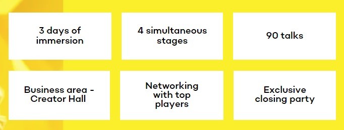 details: 3 days of immersion; 4 simultaneous stages; 90 talks; Business area - Creator Hall; Networking with top players; Exclusive closing party